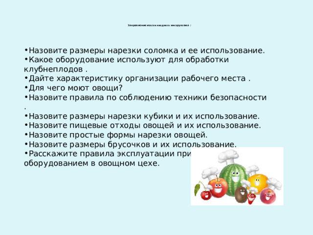  Закрепление итогов вводного инструктажа   :   Назовите размеры нарезки соломка и ее использование. Какое оборудование используют для обработки клубнеплодов . Дайте характеристику организации рабочего места . Для чего моют овощи? Назовите правила по соблюдению техники безопасности . Назовите размеры нарезки кубики и их использование. Назовите пищевые отходы овощей и их использование. Назовите простые формы нарезки овощей. Назовите размеры брусочков и их использование. Расскажите правила эксплуатации при работе с оборудованием в овощном цехе. 