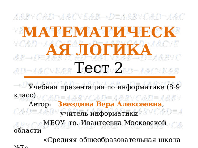 МАТЕМАТИЧЕСКАЯ ЛОГИКА  Тест 2  Учебная презентация по информатике (8-9 класс)  Автор: Звездина Вера  Алексеевна ,  учитель информатики  МБОУ го. Ивантеевка Московской области  «Средняя общеобразовательная школа №7» 