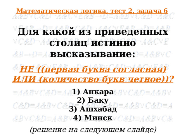 Математическая логика, тест 2, задача 6 Для какой из приведенных столиц истинно высказывание: НЕ ((первая буква согласная) ИЛИ (количество букв четное))? 1) Анкара 2) Баку 3) Ашхабад 4) Минск (решение на следующем слайде)  