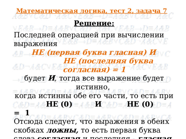 Математическая логика, тест 2, задача 7 Решение: Последней операцией при вычислении выражения  НЕ (первая буква гласная) И  НЕ (последняя буква согласная) = 1 будет И , тогда все выражение будет истинно, когда истинны обе его части, то есть при  НЕ  (0) И НЕ (0) = 1 Отсюда следует, что выражения в обеих скобках ложны, то есть первая буква слова согласная и последняя - гласная, и ответом будет кошка .   