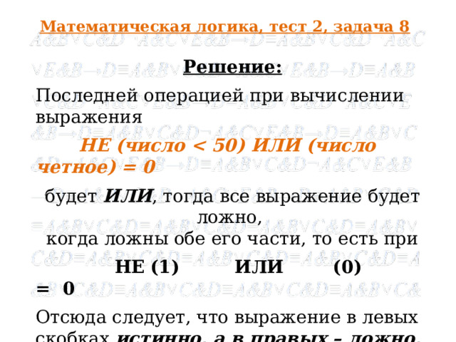 Математическая логика, тест 2, задача 8 Решение: Последней операцией при вычислении выражения  НЕ (число  будет ИЛИ , тогда все выражение будет ложно, когда ложны обе его части, то есть при  НЕ  (1) ИЛИ (0) = 0 Отсюда следует, что выражение в левых скобках истинно, а в правых – ложно, то есть искомое число меньше 50 и нечетное , что соответствует числу 49 .   