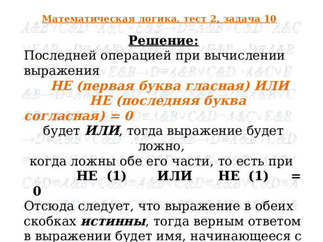 Математическая логика, тест 2, задача 10 Решение: Последней операцией при вычислении выражения  НЕ (первая буква гласная) ИЛИ   НЕ (последняя буква согласная) = 0 будет ИЛИ , тогда выражение будет ложно, когда ложны обе его части, то есть при   НЕ (1) ИЛИ НЕ (1) = 0 Отсюда следует, что выражение в обеих скобках истинны , тогда верным ответом в выражении будет имя, начинающееся с гласной буквы  и оканчивающееся на согласную, что соответствует имени Эдуард .  