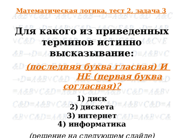 Математическая логика, тест 2, задача 3 Для какого из приведенных терминов истинно высказывание:  (последняя буква гласная) И  НЕ (первая буква согласная)? 1) диск 2) дискета 3) интернет 4) информатика (решение на следующем слайде)  