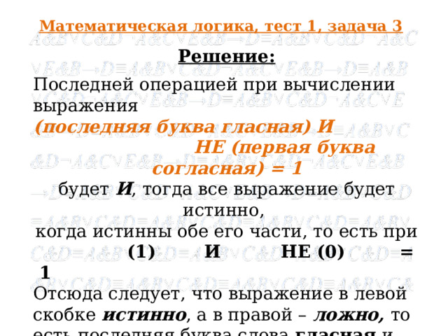 Математическая логика, тест 1, задача 3 Решение: Последней операцией при вычислении выражения (последняя буква гласная) И  НЕ (первая буква согласная) = 1 будет И , тогда все выражение будет истинно, когда истинны обе его части, то есть при  (1) И НЕ (0) = 1 Отсюда следует, что выражение в левой скобке истинно , а в правой – ложно, то есть последняя буква слова гласная и первая - также гласная, что соответствует слову информатика .   