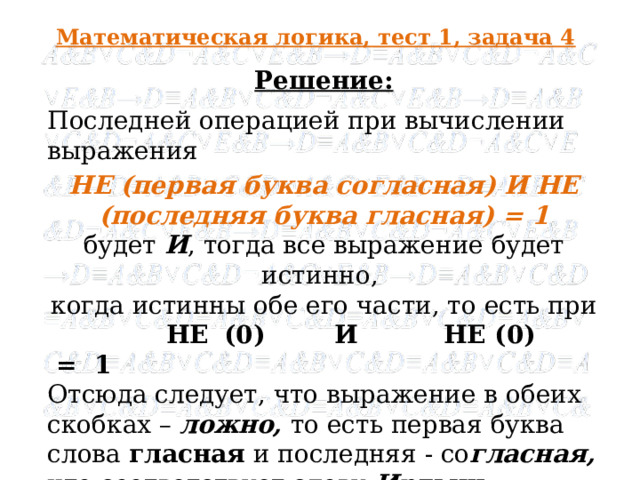 Математическая логика, тест 1, задача 4 Решение: Последней операцией при вычислении выражения НЕ (первая буква согласная) И НЕ (последняя буква гласная) = 1 будет И , тогда все выражение будет истинно, когда истинны обе его части, то есть при  НЕ  (0) И НЕ (0) = 1 Отсюда следует, что выражение в обеих скобках – ложно, то есть первая буква слова гласная и последняя - со гласная, что соответствует слову Иртыш .   