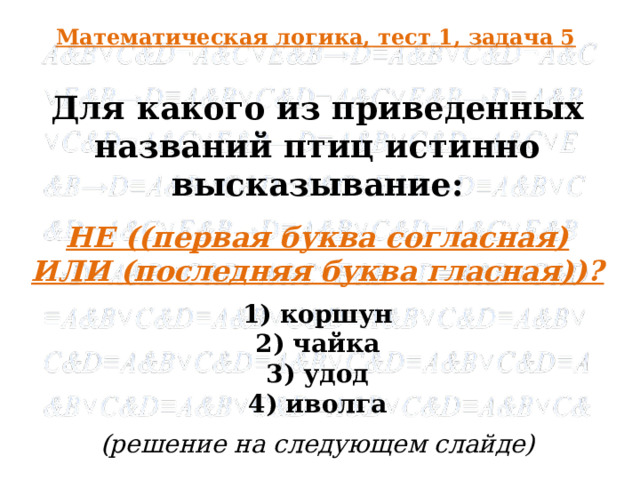 Математическая логика, тест 1, задача 5 Для какого из приведенных названий птиц истинно высказывание: НЕ ((первая буква согласная) ИЛИ (последняя буква гласная))? 1) коршун 2) чайка 3) удод 4) иволга (решение на следующем слайде)  