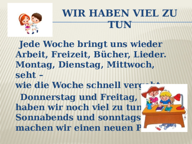 Wir haben viel zu tun  Jede Woche bringt uns wieder  Arbeit, Freizeit, Bücher, Lieder.  Montag, Dienstag, Mittwoch, seht –  wie die Woche schnell vergeht.  Donnerstag und Freitag, nun-  haben wir noch viel zu tun.  Sonnabends und sonntags dann-  machen wir einen neuen Plan.  