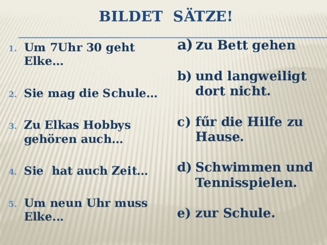 Bildet Sätze! z u Bett gehen  und langweiligt dort nicht.  fűr die Hilfe zu Hause.  Schwimmen und Tennisspielen.  zur Schule. Um 7Uhr 30 geht Elke…  Sie mag die Schule…  Zu Elkas Hobbys gehören auch…  Sie hat auch Zeit…  Um neun Uhr muss Elke... 