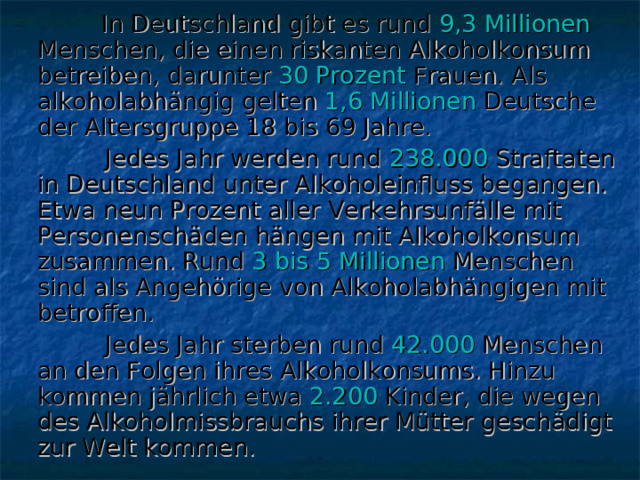  In Deutschland gibt es rund 9,3 Millionen Menschen, die einen riskanten Alkoholkonsum betreiben, darunter 30 Prozent Frauen. Als alkoholabhängig gelten 1,6 Millionen Deutsche der Altersgruppe 18 bis 69 Jahre.  Jedes Jahr werden rund 238.000 Straftaten in Deutschland unter Alkoholeinfluss begangen. Etwa neun Prozent aller Verkehrsunfälle mit Personenschäden hängen mit Alkoholkonsum zusammen. Rund 3 bis 5 Millionen Menschen sind als Angehörige von Alkoholabhängigen mit betroffen.  Jedes Jahr sterben rund 42.000 Menschen an den Folgen ihres Alkoholkonsums. Hinzu kommen jährlich etwa 2.200 Kinder, die wegen des Alkoholmissbrauchs ihrer Mütter geschädigt zur Welt kommen. 