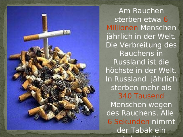 Am Rauchen sterben etwa 6 Millionen Menschen j ährlich in der Welt. Die Verbreitung des Rauchens in Russland ist die höchste in der Welt. In Russland jährlich sterben mehr als 340 Tausend Menschen wegen des Rauchens. Alle 6 Sekunden nimmt der Tabak ein Leben mit! 