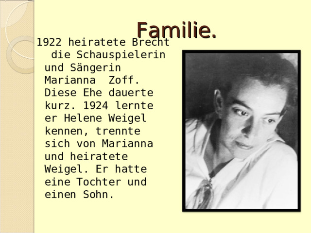 Familie. 1922 heiratete Brecht die Schauspielerin und Sängerin Marianna Zoff. Diese Ehe dauerte kurz. 1924 lernte er Helene Weigel kennen, trennte sich von Marianna und heiratete Weigel. Er hatte eine Tochter und einen Sohn. 
