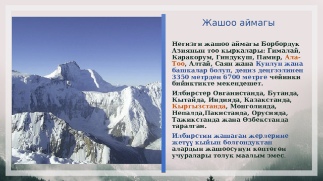  Жашоо аймагы   Негизги жашоо аймагы Борбордук Азиянын тоо кыркалары: Гималай, Каракорум, Гиндукуш, Памир, Ала-Тоо , Алтай, Саян жана Кунлун жана башкалар болуп, деңиз деңгээлинен 3350 метрден 6700 метрге чейинки бийиктикте мекендешет. Илбирстер Овганистанда, Бутанда, Кытайда, Индияда, Казакстанда, Кыргызстанда , Монголияда, Непалда,Пакистанда, Орусияда, Тажикстанда жана Өзбекстанда таралган. Илбирстин жашаган жерлерине жетүү кыйын болгондуктан алардын жашоосунун көптөгөн учуралары толук маалым эмес . 