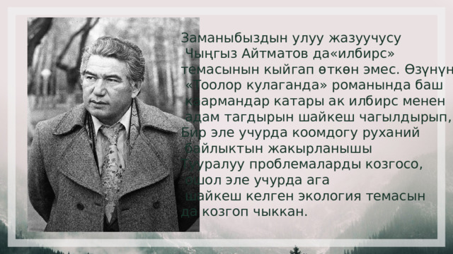 Заманыбыздын улуу жазуучусу  Чыңгыз Айтматов да«илбирс» темасынын кыйгап өткөн эмес. Өзүнүн  «Тоолор кулаганда» романында баш  каармандар катары ак илбирс менен  адам тагдырын шайкеш чагылдырып, Бир эле учурда коомдогу руханий  байлыктын жакырланышы Тууралуу проблемаларды козгосо,  ошол эле учурда ага  шайкеш келген экология темасын да козгоп чыккан. 