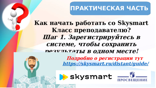ПРАКТИЧЕСКАЯ ЧАСТЬ Как начать работать со Skysmart Класс преподавателю? Шаг 1. Зарегистрируйтесь в системе, чтобы сохранить результаты в одном месте! Подробно о регистрации тут https ://skysmart.ru/distant/guide /  