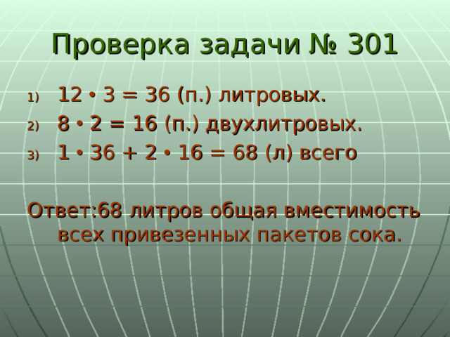 Проверка задачи № 301 12  3 = 36 (п.) литровых. 8  2 = 16 (п.) двухлитровых. 1  36 + 2  16 = 68 (л) всего Ответ:68 литров общая вместимость всех привезенных пакетов сока. 