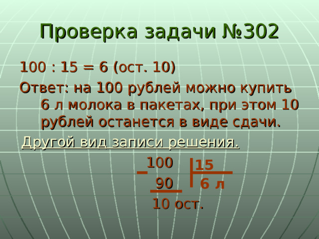 Проверка задачи №302 100 : 15 = 6 (ост. 10) Ответ: на 100 рублей можно купить 6 л молока в пакетах, при этом 10 рублей останется в виде сдачи. Другой вид записи решения.  100  90  10 ост. 15 6 л 