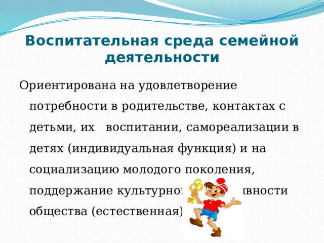Воспитательная среда семейной деятельности Ориентирована на удовлетворение потребности в родительстве, контактах с детьми, их воспитании, самореализации в детях (индивидуальная функция) и на социализацию молодого поколения, поддержание культурной непрерывности общества (естественная) 