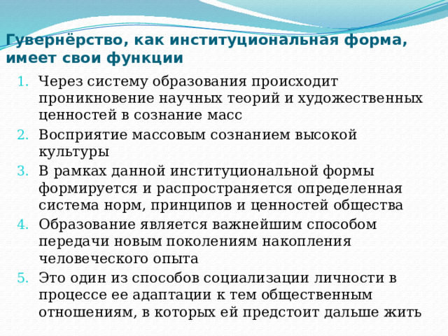 Гувернёрство, как институциональная форма, имеет свои функции Через систему образования происходит проникновение научных теорий и художественных ценностей в сознание масс Восприятие массовым сознанием высокой культуры В рамках данной институциональной формы формируется и распространяется определенная система норм, принципов и ценностей общества Образование является важнейшим способом передачи новым поколениям накопления человеческого опыта Это один из способов социализации личности в процессе ее адаптации к тем общественным отношениям, в которых ей предстоит дальше жить 