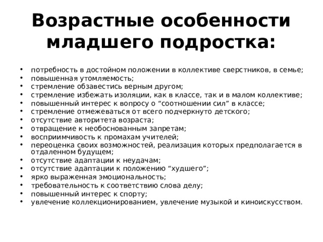 Возрастные особенности младшего подростка: потребность в достойном положении в коллективе сверстников, в семье; повышенная утомляемость; стремление обзавестись верным другом; стремление избежать изоляции, как в классе, так и в малом коллективе; повышенный интерес к вопросу о “соотношении сил” в классе; стремление отмежеваться от всего подчеркнуто детского; отсутствие авторитета возраста; отвращение к необоснованным запретам; восприимчивость к промахам учителей; переоценка своих возможностей, реализация которых предполагается в отдаленном будущем; отсутствие адаптации к неудачам; отсутствие адаптации к положению “худшего”; ярко выраженная эмоциональность; требовательность к соответствию слова делу; повышенный интерес к спорту; увлечение коллекционированием, увлечение музыкой и киноискусством. 