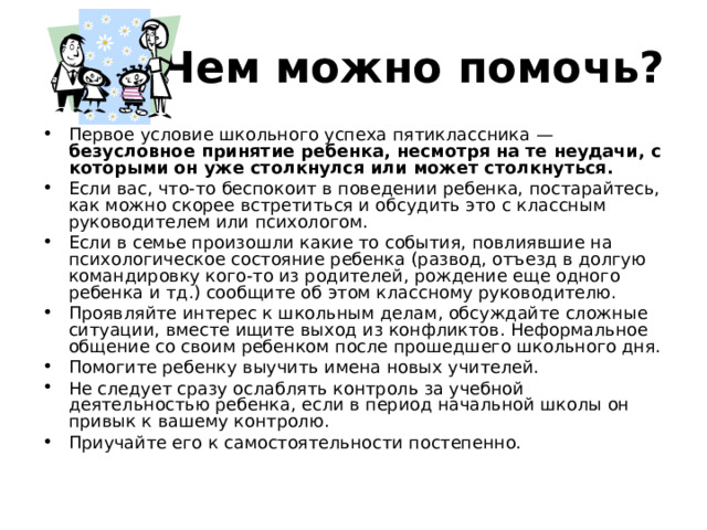 Чем можно помочь? Первое условие школьного успеха пятиклассника — безусловное принятие ребенка, несмотря на те неудачи, с которыми он уже столкнулся или может столкнуться.  Если вас, что-то беспокоит в поведении ребенка, постарайтесь, как можно скорее встретиться и обсудить это с классным руководителем или психологом. Если в семье произошли какие то события, повлиявшие на психологическое состояние ребенка (развод, отъезд в долгую командировку кого-то из родителей, рождение еще одного ребенка и тд.) сообщите об этом классному руководителю. Проявляйте интерес к школьным делам, обсуждайте сложные ситуации, вместе ищите выход из конфликтов. Неформальное общение со своим ребенком после прошедшего школьного дня. Помогите ребенку выучить имена новых учителей. Не следует сразу ослаблять контроль за учебной деятельностью ребенка, если в период начальной школы он привык к вашему контролю. Приучайте его к самостоятельности постепенно. 
