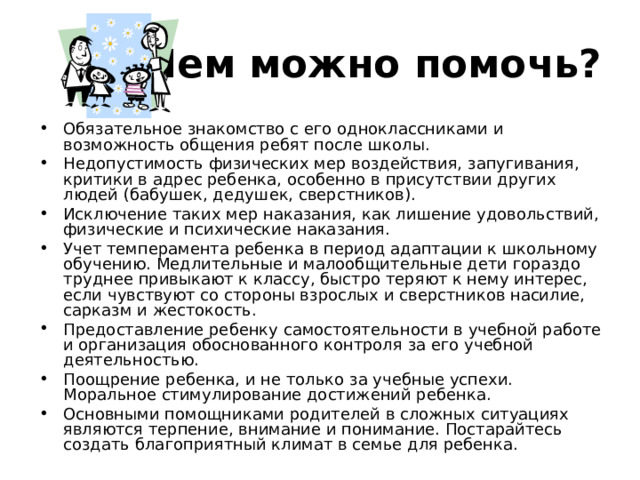 Чем можно помочь? Обязательное знакомство с его одноклассниками и возможность общения ребят после школы. Недопустимость физических мер воздействия, запугивания, критики в адрес ребенка, особенно в присутствии других людей (бабушек, дедушек, сверстников). Исключение таких мер наказания, как лишение удовольствий, физические и психические наказания. Учет темперамента ребенка в период адаптации к школьному обучению. Медлительные и малообщительные дети гораздо труднее привыкают к классу, быстро теряют к нему интерес, если чувствуют со стороны взрослых и сверстников насилие, сарказм и жестокость. Предоставление ребенку самостоятельности в учебной работе и организация обоснованного контроля за его учебной деятельностью. Поощрение ребенка, и не только за учебные успехи. Моральное стимулирование достижений ребенка. Основными помощниками родителей в сложных ситуациях являются терпение, внимание и понимание. Постарайтесь создать благоприятный климат в семье для ребенка.  
