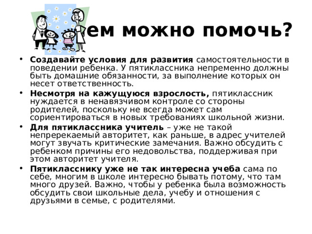 Чем можно помочь? Создавайте условия для развития самостоятельности в поведении ребенка. У пятиклассника непременно должны быть домашние обязанности, за выполнение которых он несет ответственность. Несмотря на кажущуюся взрослость, пятиклассник нуждается в ненавязчивом контроле со стороны родителей, поскольку не всегда может сам сориентироваться в новых требованиях школьной жизни. Для пятиклассника учитель – уже не такой непререкаемый авторитет, как раньше, в адрес учителей могут звучать критические замечания. Важно обсудить с ребенком причины его недовольства, поддерживая при этом авторитет учителя. Пятикласснику уже не так интересна учеба сама по себе, многим в школе интересно бывать потому, что там много друзей. Важно, чтобы у ребенка была возможность обсудить свои школьные дела, учебу и отношения с друзьями в семье, с родителями. 