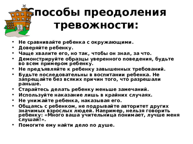 Способы преодоления тревожности:   Не сравнивайте ребенка с окружающими. Доверяйте ребенку. Чаще хвалите его, но так, чтобы он знал, за что. Демонстрируйте образцы уверенного поведения, будьте во всем примером ребенку. Не предъявляйте к ребенку завышенных требований. Будьте последовательны в воспитании ребенка. Не запрещайте без всяких причин того, что разрешали раньше. Старайтесь делать ребенку меньше замечаний. Используйте наказание лишь в крайних случаях. Не унижайте ребенка, наказывая его. Общаясь с ребенком, не подрывайте авторитет других значимых взрослых людей. Например, нельзя говорить ребенку: «Много ваша учительница понимает, лучше меня слушай!». Помогите ему найти дело по душе. 