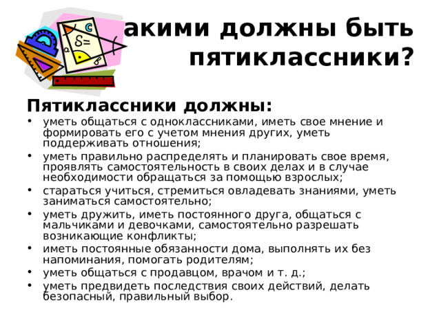 Какими должны быть пятиклассники? Пятиклассники должны: уметь общаться с одноклассниками, иметь свое мнение и формировать его с учетом мнения других, уметь поддерживать отношения; уметь правильно распределять и планировать свое время, проявлять самостоятельность в своих делах и в случае необходимости обращаться за помощью взрослых; стараться учиться, стремиться овладевать знаниями, уметь заниматься самостоятельно; уметь дружить, иметь постоянного друга, общаться с мальчиками и девочками, самостоятельно разрешать возникающие конфликты; иметь постоянные обязанности дома, выполнять их без напоминания, помогать родителям; уметь общаться с продавцом, врачом и т. д.; уметь предвидеть последствия своих действий, делать безопасный, правильный выбор. 