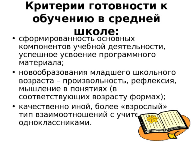 Критерии готовности к обучению в средней школе: сформированность основных компонентов учебной деятельности, успешное усвоение программного материала; новообразования младшего школьного возраста – произвольность, рефлексия, мышление в понятиях (в соответствующих возрасту формах); качественно иной, более «взрослый» тип взаимоотношений с учителями и одноклассниками. 