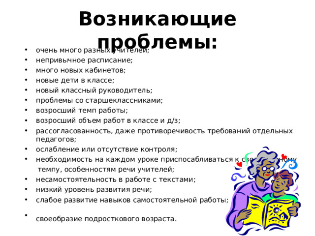 Возникающие проблемы: очень много разных учителей; непривычное расписание; много новых кабинетов; новые дети в классе; новый классный руководитель; проблемы со старшеклассниками; возросший темп работы; возросший объем работ в классе и д/з; рассогласованность, даже противоречивость требований отдельных педагогов; ослабление или отсутствие контроля; необходимость на каждом уроке приспосабливаться к своеобразному  темпу, особенностям речи учителей;  несамостоятельность в работе с текстами; низкий уровень развития речи; слабое развитие навыков самостоятельной работы; своеобразие подросткового возраста.   «Какие проблемы возникли у ваших детей с переходом в 5 класс?» -вопрос родителям. Список дополняется ответами на этот вопрос учителями и детьми.  