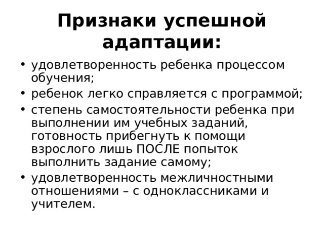 Признаки успешной адаптации: удовлетворенность ребенка процессом обучения; ребенок легко справляется с программой; степень самостоятельности ребенка при выполнении им учебных заданий, готовность прибегнуть к помощи взрослого лишь ПОСЛЕ попыток выполнить задание самому; удовлетворенность межличностными отношениями – с одноклассниками и учителем. 