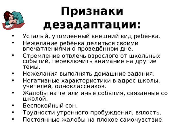 Признаки дезадаптации: Усталый, утомлённый внешний вид ребёнка. Нежелание ребёнка делиться своими впечатлениями о проведённом дне. Стремление отвлечь взрослого от школьных событий, переключить внимание на другие темы. Нежелания выполнять домашние задания. Негативные характеристики в адрес школы, учителей, одноклассников. Жалобы на те или иные события, связанные со школой. Беспокойный сон. Трудности утреннего пробуждения, вялость. Постоянные жалобы на плохое самочувствие. 