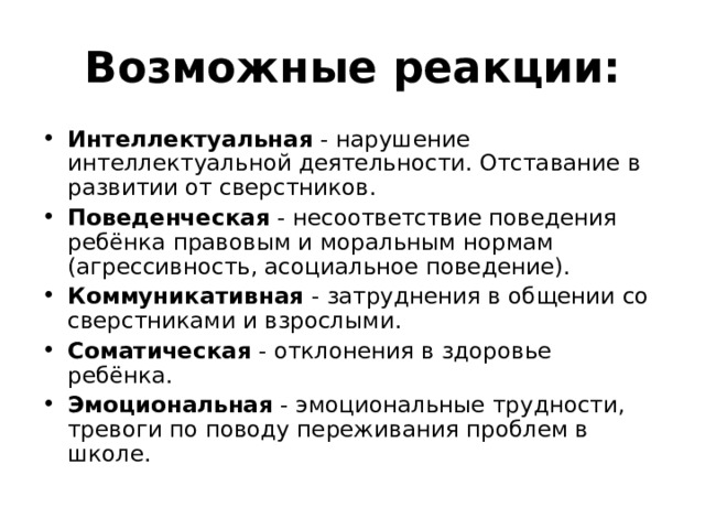 Возможные реакции: Интеллектуальная - нарушение интеллектуальной деятельности. Отставание в развитии от сверстников. Поведенческая - несоответствие поведения ребёнка правовым и моральным нормам (агрессивность, асоциальное поведение). Коммуникативная - затруднения в общении со сверстниками и взрослыми. Соматическая - отклонения в здоровье ребёнка. Эмоциональная - эмоциональные трудности, тревоги по поводу переживания проблем в школе. 