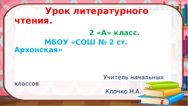  Урок литературного чтения.  2 «А» класс.  МБОУ «СОШ № 2 ст. Архонская»    Учитель начальных классов  Клочко Н.А. 