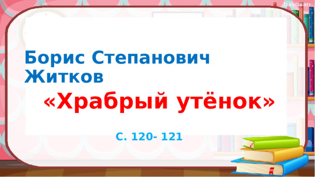Борис Степанович Житков  «Храбрый утёнок»   С. 120- 121 