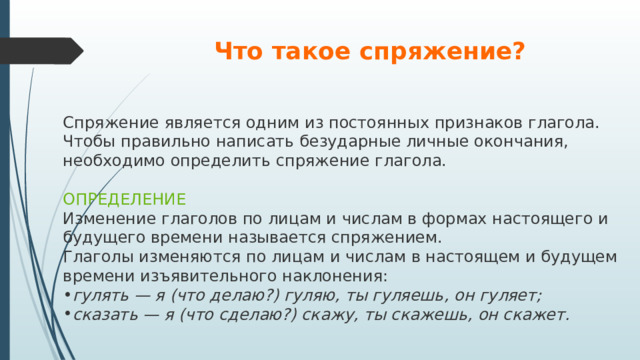 Что такое спряжение? Спряжение является одним из постоянных признаков глагола. Чтобы правильно написать безударные личные окончания, необходимо определить спряжение глагола. ОПРЕДЕЛЕНИЕ Изменение глаголов по лицам и числам в формах настоящего и будущего времени называется спряжением. Глаголы изменяются по лицам и числам в настоящем и будущем времени изъявительного наклонения: гулять — я (что делаю?) гуляю, ты гуляешь, он гуляет; сказать — я (что сделаю?) скажу, ты скажешь, он скажет. 