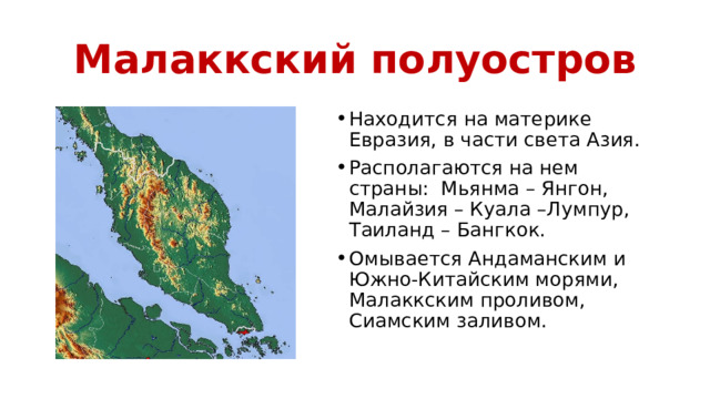 Малаккский полуостров Находится на материке Евразия, в части света Азия. Располагаются на нем страны: Мьянма – Янгон, Малайзия – Куала –Лумпур, Таиланд – Бангкок. Омывается Андаманским и Южно-Китайским морями, Малаккским проливом, Сиамским заливом. 