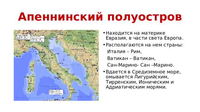Апеннинский полуостров Находится на материке Евразия, в части света Европа. Располагаются на нем страны:  Италия – Рим,  Ватикан – Ватикан,  Сан-Марино- Сан –Марино. Вдается в Средиземное море, омывается Лигурийским, Тирренским, Ионическим и Адриатическим морями. 