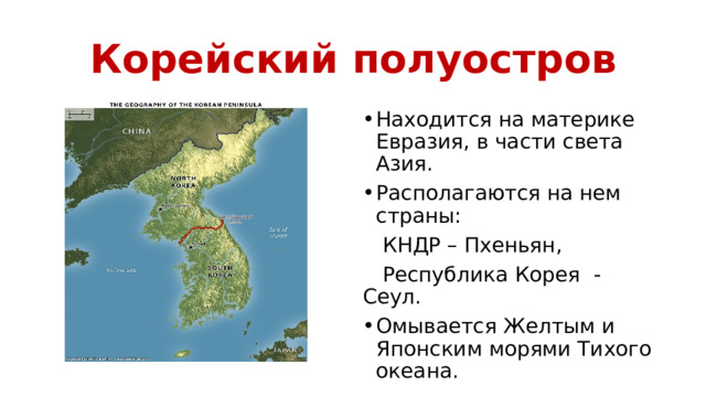 Корейский полуостров Находится на материке Евразия, в части света Азия. Располагаются на нем страны:  КНДР – Пхеньян,  Республика Корея - Сеул. Омывается Желтым и Японским морями Тихого океана. 