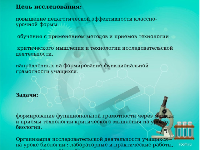 Цель исследования: повышение педагогической эффективности классно- урочной формы  обучения с применением методов и приемов технологии  критического мышления и технологии исследовательской деятельности, направленных на формирование функциональной грамотности учащихся. Задачи: формирование функциональной грамотности через методы и приемы технологии критического мышления на уроках биологии. Организация исследовательской деятельности учащихся на уроке биологии : лабораторные и практические работы, мини- проекты, семинары исследовательская деятельность учащихся во внеклассной работе 