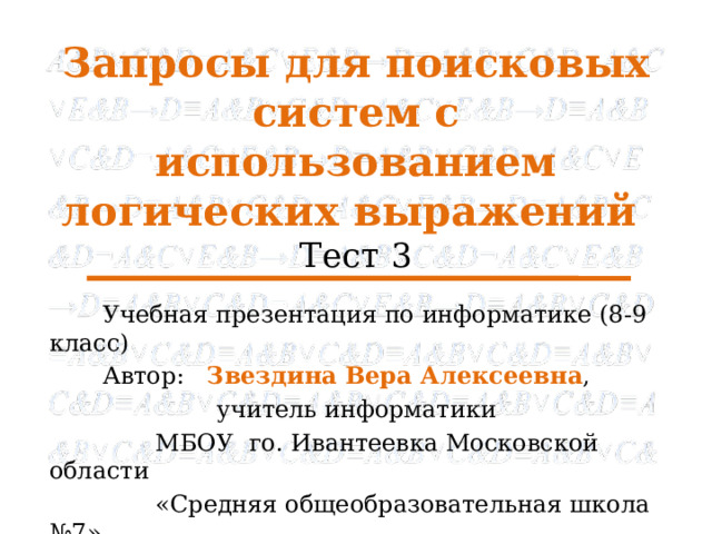 Запросы для поисковых систем с использованием логических выражений Тест 3 Учебная презентация по информатике (8-9 класс) Автор: Звездина Вера Алексеевна , учитель информатики МБОУ го. Ивантеевка Московской области «Средняя общеобразовательная школа №7» 