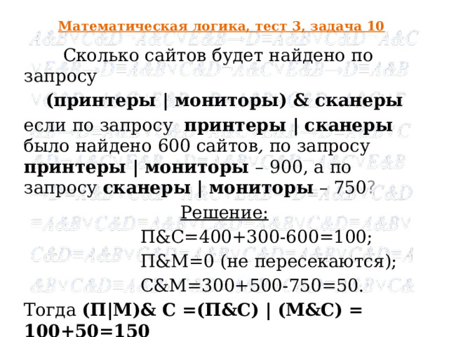 Математическая логика, тест 3, задача 10  Сколько сайтов будет найдено по запросу (принтеры | мониторы) & сканеры если по запросу  принтеры | сканеры  было найдено 600 сайтов , по запросу  принтеры | мониторы – 900, а по запросу  сканеры | мониторы  – 750 ? Решение:  П&С=400+300-600=100;  П&M=0 (не пересекаются);  С&M=300+500-750=50. Тогда (П|М)& С =(П&С) | (М&С) = 100+50=150 Ответ : 150  