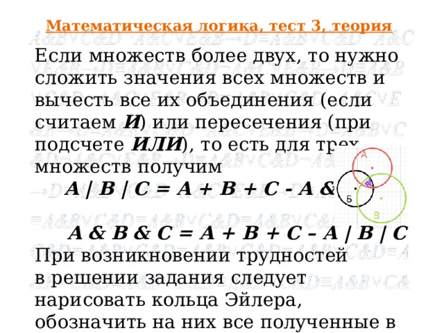 Математическая логика, тест 3, теория Если множеств более двух, то нужно сложить значения всех множеств и вычесть все их объединения (если считаем И ) или пересечения (при подсчете ИЛИ ), то есть для трех множеств получим  A | B | C = A + B + C - A & B & C,  A & B & C = A + B + C – A | B | C При возникновении трудностей в решении задания следует нарисовать кольца Эйлера, обозначить на них все полученные в задании значения - и все станет понятнее!  