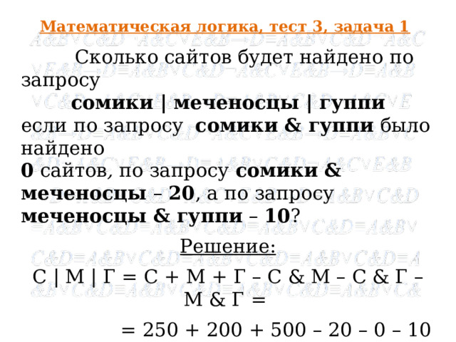 Математическая логика, тест 3, задача 1  Сколько сайтов будет найдено по запросу сомики | меченосцы | гуппи если по запросу  сомики & гуппи  было найдено 0 сайтов , по запросу  сомики & меченосцы – 20 , а по запросу  меченосцы & гуппи  – 10 ? Решение: С | М | Г = С + М + Г – С & М – С & Г – М & Г =  = 250 + 200 + 500 – 20 – 0 – 10 = 920 Ответ : 920  