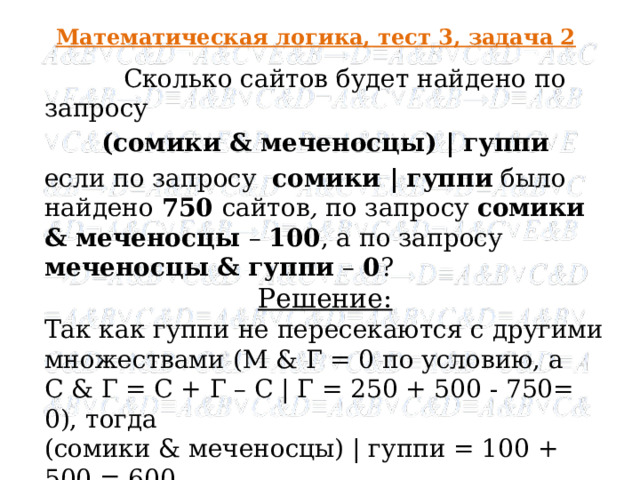 Математическая логика, тест 3, задача 2  Сколько сайтов будет найдено по запросу (сомики & меченосцы) | гуппи если по запросу  сомики | гуппи  было найдено 750 сайтов , по запросу  сомики & меченосцы – 100 , а по запросу  меченосцы & гуппи  – 0 ? Решение: Так как гуппи не пересекаются с другими множествами (М & Г = 0 по условию, а С & Г = С + Г – С | Г = 250 + 500 - 750= 0), тогда (сомики & меченосцы) | гуппи = 100 + 500 = 600 Ответ : 600  