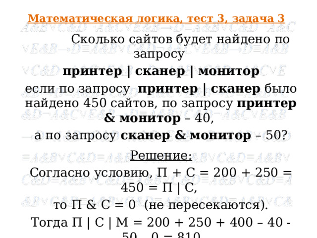 Математическая логика, тест 3, задача 3 Сколько сайтов будет найдено по запросу принтер | сканер | монитор если по запросу принтер | сканер было найдено 450 сайтов, по запросу принтер & монитор – 40, а по запросу сканер & монитор – 50? Решение: Согласно условию, П + С = 200 + 250 = 450 = П | C, то П & C = 0 (не пересекаются). Тогда П | С | М = 200 + 250 + 400 – 40 - 50 – 0 = 810 Ответ : 810 