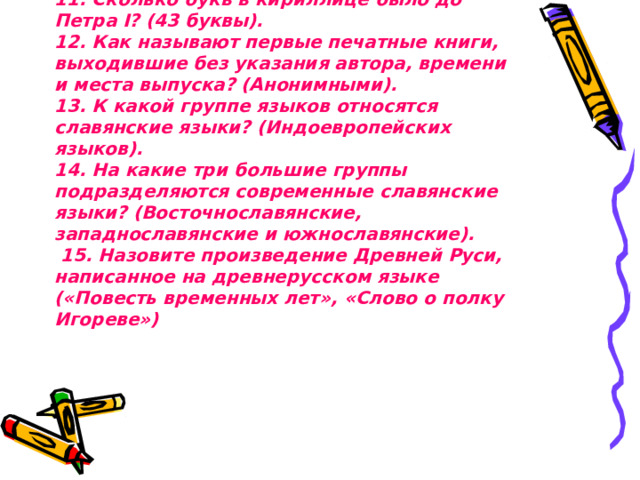 11. Сколько букв в кириллице было до Петра I? (43 буквы).  12. Как называют первые печатные книги, выходившие без указания автора, времени и места выпуска? (Анонимными).  13. К какой группе языков относятся славянские языки? (Индоевропейских языков).  14. На какие три большие группы подразделяются современные славянские языки? (Восточнославянские, западнославянские и южнославянские).  15. Назовите произведение Древней Руси, написанное на древнерусском языке («Повесть временных лет», «Слово о полку Игореве»)      