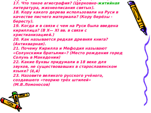 16. Название древней формы книги, свернутой в трубку и написанной на папирусе? (Свиток).  17. Что такое агиография? (Церковно- житийная литература, жизнеописания святых).  18. Кору какого дерева использовали на Руси в качестве писчего материала? (Кору берёзы - бересту).  19. Когда и в связи с чем на Руси была введена кириллица? (В X— XI вв. в связи с христианизацией.)  20. Как называется редкая древняя книга? (Антикварная).  21. Почему Кирилла и Мефодия называют «Солунскими братьями»? (Место рождения город Солунь в Македонии)  22. Какие буквы придумали в 18 веке для звуков, не существовавших в старославянском языке? (ё,й)  23. Назовите великого русского учёного, создавшего «теорию трёх штилей» (М.В.Ломоносов)   