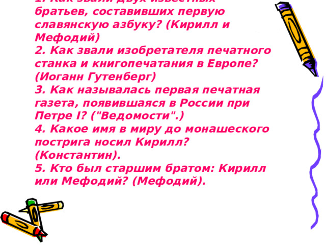 1. Как звали двух известных братьев, составивших первую славянскую азбуку? (Кирилл и Мефодий)  2. Как звали изобретателя печатного станка и книгопечатания в Европе? (Иоганн Гутенберг)  3. Как называлась первая печатная газета, появившаяся в России при Петре I? (