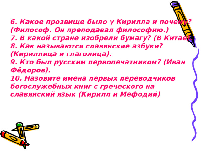 6. Какое прозвище было у Кирилла и почему? (Философ. Он преподавал философию.)  7. В какой стране изобрели бумагу? (В Китае).  8. Как называются славянские азбуки? (Кириллица и глаголица).  9. Кто был русским первопечатником? (Иван Фёдоров).  10. Назовите имена первых переводчиков богослужебных книг с греческого на славянский язык (Кирилл и Мефодий)   